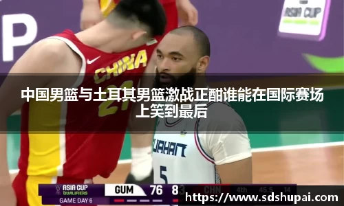中国男篮与土耳其男篮激战正酣谁能在国际赛场上笑到最后