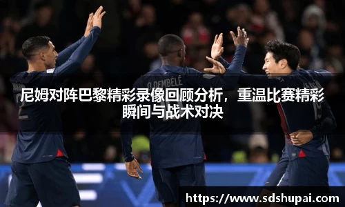尼姆对阵巴黎精彩录像回顾分析，重温比赛精彩瞬间与战术对决